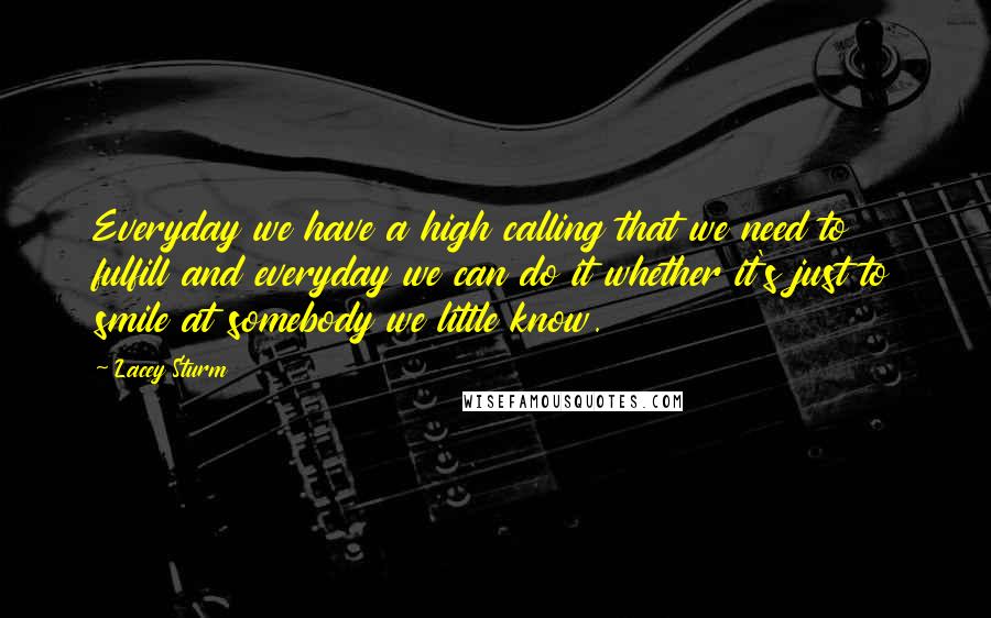 Lacey Sturm Quotes: Everyday we have a high calling that we need to fulfill and everyday we can do it whether it's just to smile at somebody we little know.