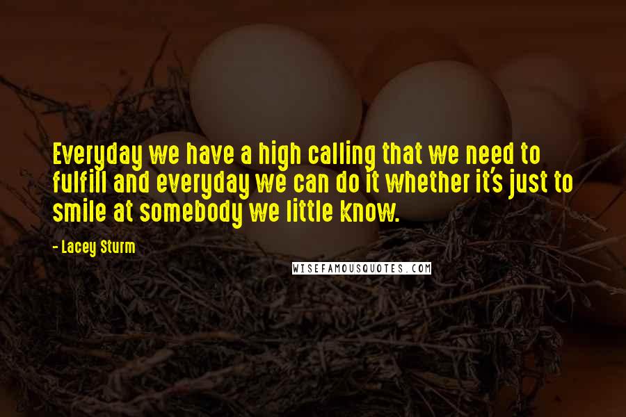 Lacey Sturm Quotes: Everyday we have a high calling that we need to fulfill and everyday we can do it whether it's just to smile at somebody we little know.