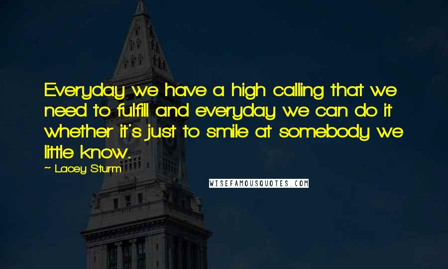 Lacey Sturm Quotes: Everyday we have a high calling that we need to fulfill and everyday we can do it whether it's just to smile at somebody we little know.