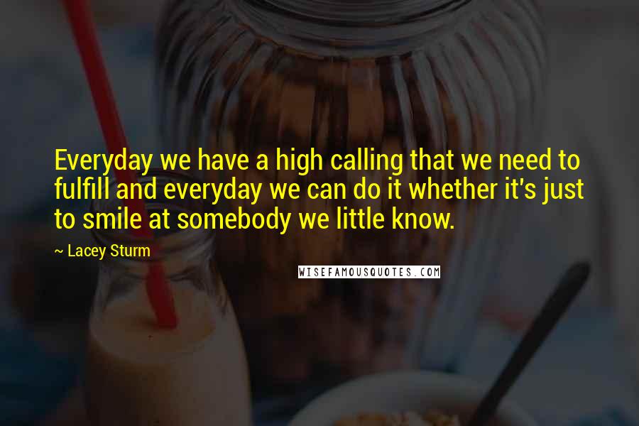 Lacey Sturm Quotes: Everyday we have a high calling that we need to fulfill and everyday we can do it whether it's just to smile at somebody we little know.