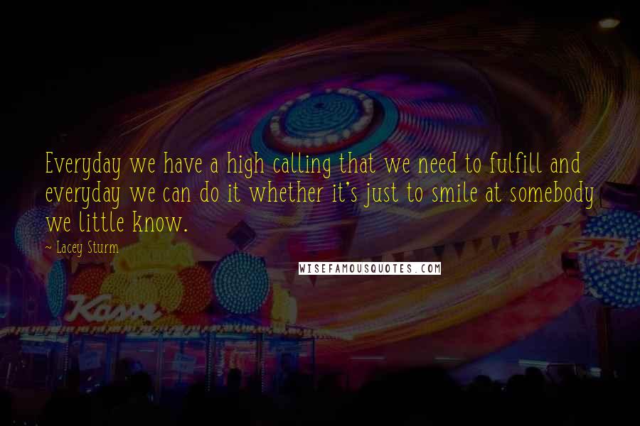 Lacey Sturm Quotes: Everyday we have a high calling that we need to fulfill and everyday we can do it whether it's just to smile at somebody we little know.