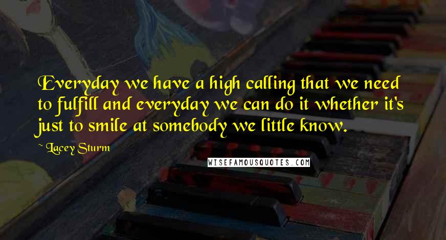 Lacey Sturm Quotes: Everyday we have a high calling that we need to fulfill and everyday we can do it whether it's just to smile at somebody we little know.