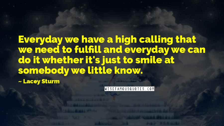 Lacey Sturm Quotes: Everyday we have a high calling that we need to fulfill and everyday we can do it whether it's just to smile at somebody we little know.