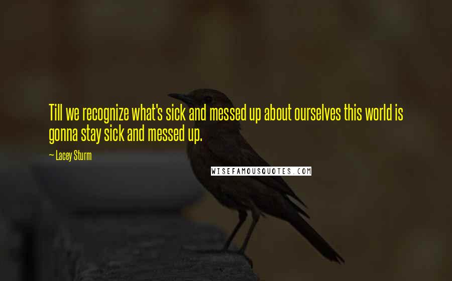 Lacey Sturm Quotes: Till we recognize what's sick and messed up about ourselves this world is gonna stay sick and messed up.