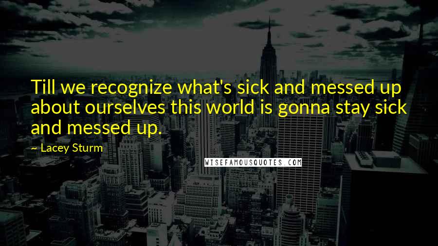 Lacey Sturm Quotes: Till we recognize what's sick and messed up about ourselves this world is gonna stay sick and messed up.