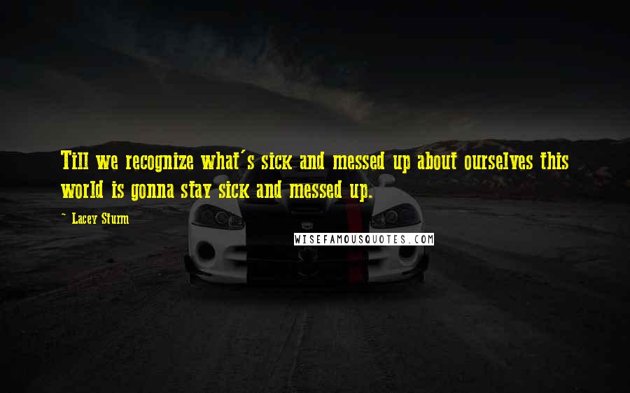 Lacey Sturm Quotes: Till we recognize what's sick and messed up about ourselves this world is gonna stay sick and messed up.