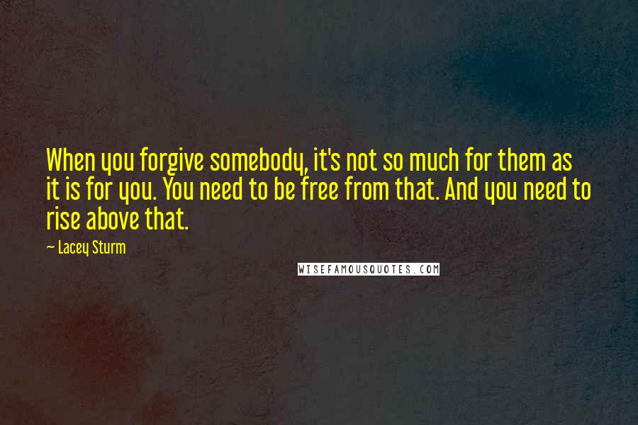 Lacey Sturm Quotes: When you forgive somebody, it's not so much for them as it is for you. You need to be free from that. And you need to rise above that.