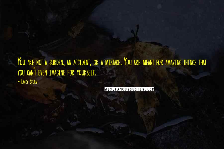 Lacey Sturm Quotes: You are not a burden, an accident, or a mistake. You are meant for amazing things that you can't even imagine for yourself.