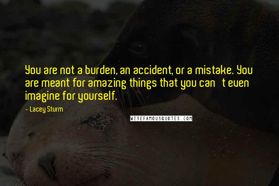 Lacey Sturm Quotes: You are not a burden, an accident, or a mistake. You are meant for amazing things that you can't even imagine for yourself.