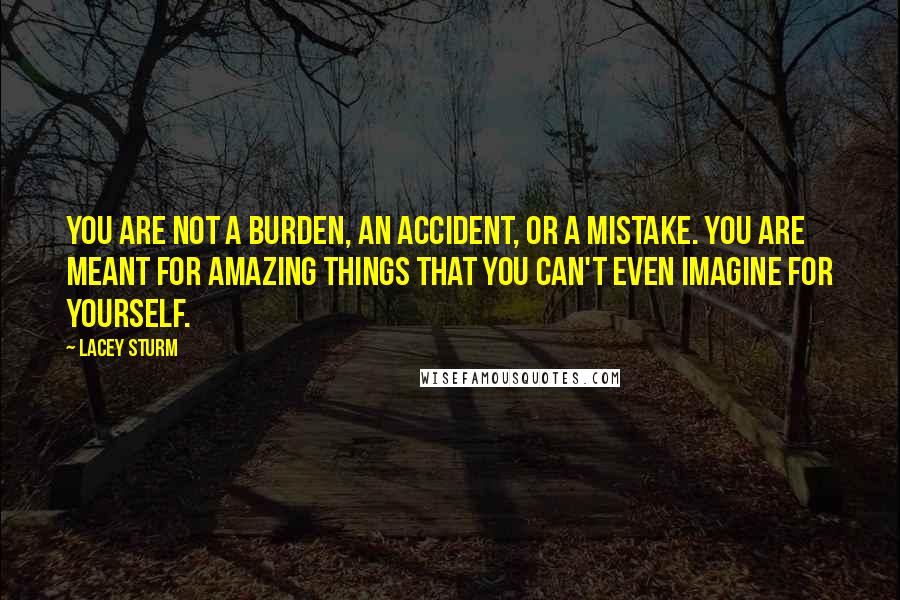 Lacey Sturm Quotes: You are not a burden, an accident, or a mistake. You are meant for amazing things that you can't even imagine for yourself.
