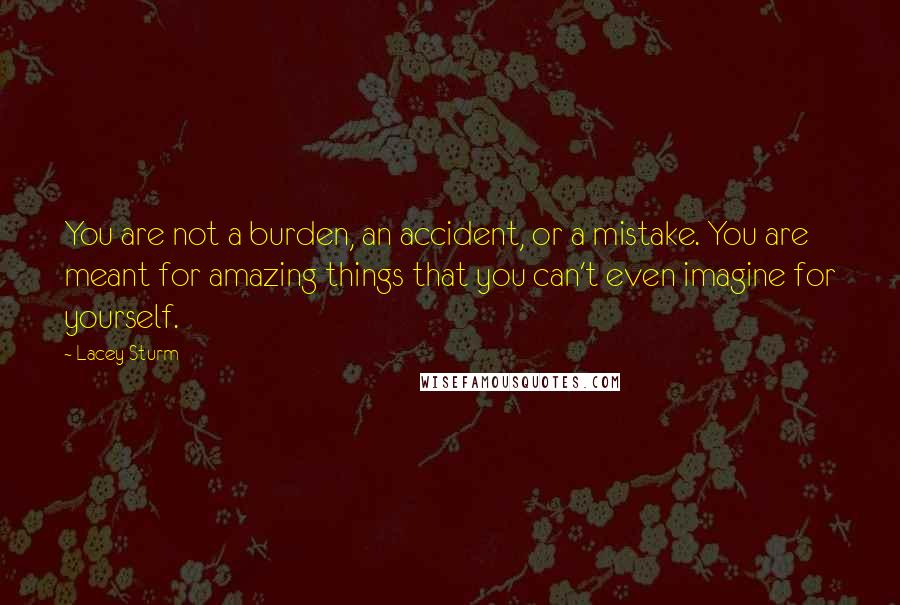 Lacey Sturm Quotes: You are not a burden, an accident, or a mistake. You are meant for amazing things that you can't even imagine for yourself.