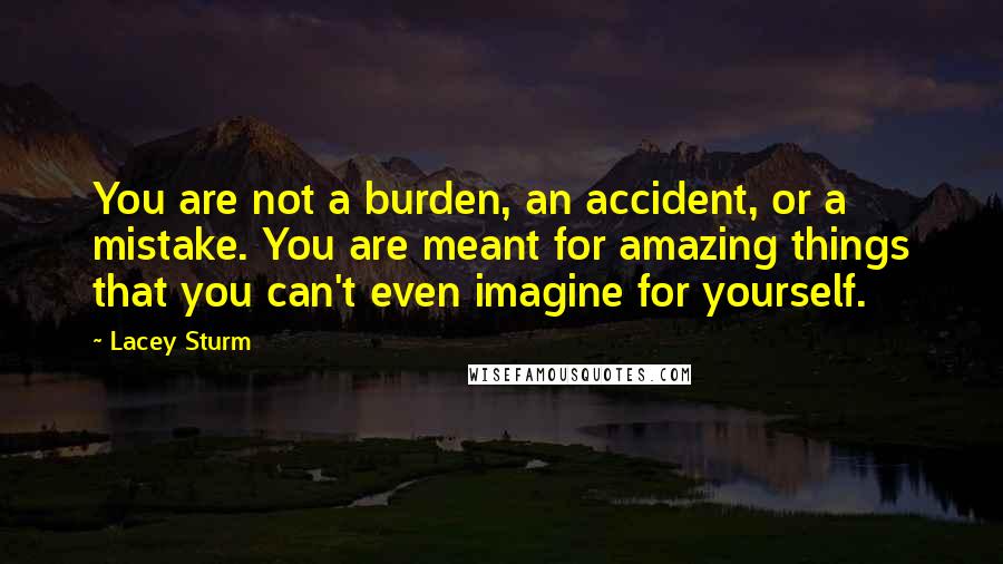 Lacey Sturm Quotes: You are not a burden, an accident, or a mistake. You are meant for amazing things that you can't even imagine for yourself.