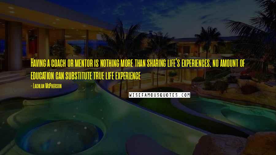 Lachlan McPherson Quotes: Having a coach or mentor is nothing more than sharing life's experiences, no amount of education can substitute true life experience