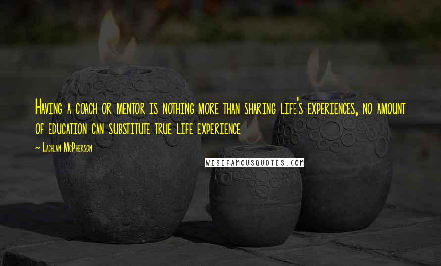 Lachlan McPherson Quotes: Having a coach or mentor is nothing more than sharing life's experiences, no amount of education can substitute true life experience