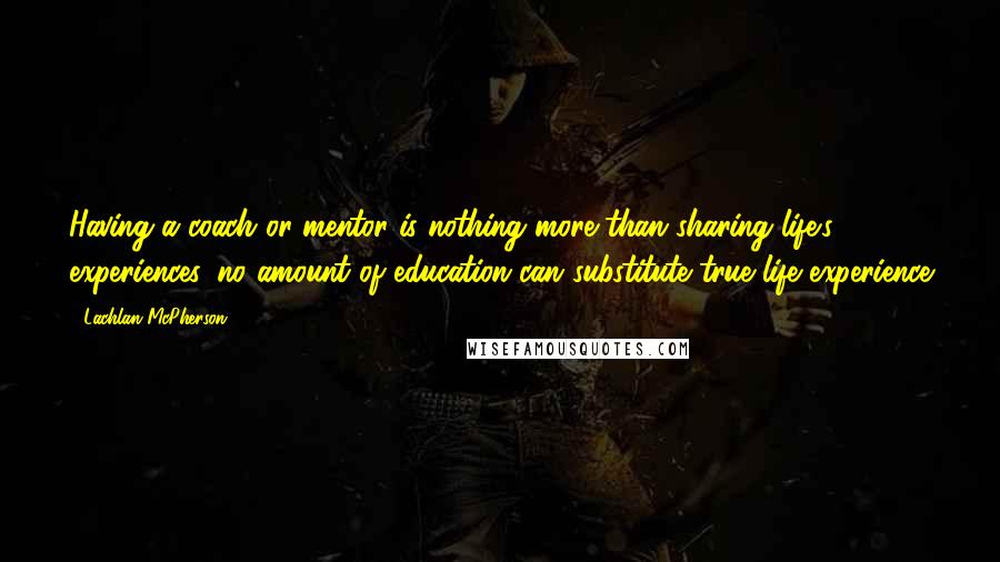 Lachlan McPherson Quotes: Having a coach or mentor is nothing more than sharing life's experiences, no amount of education can substitute true life experience