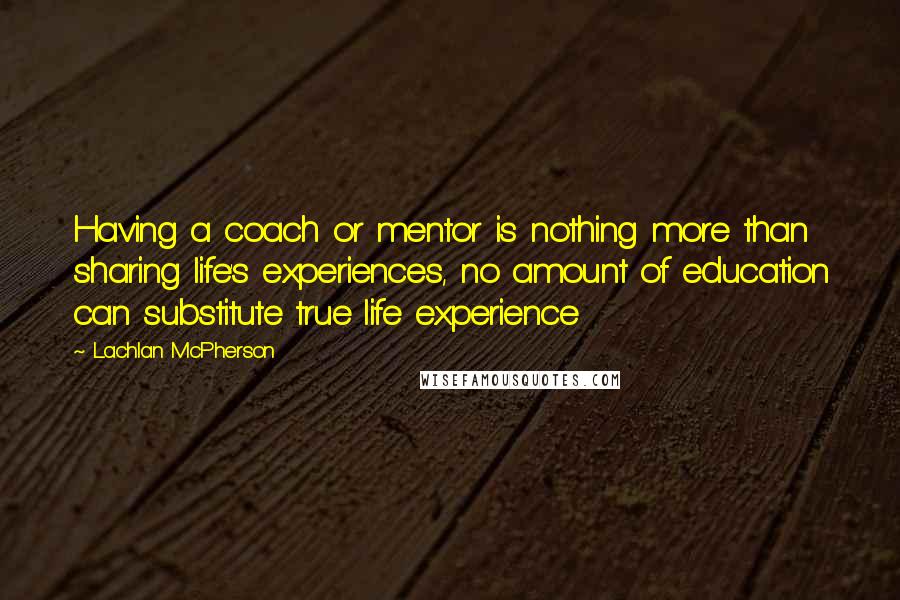 Lachlan McPherson Quotes: Having a coach or mentor is nothing more than sharing life's experiences, no amount of education can substitute true life experience