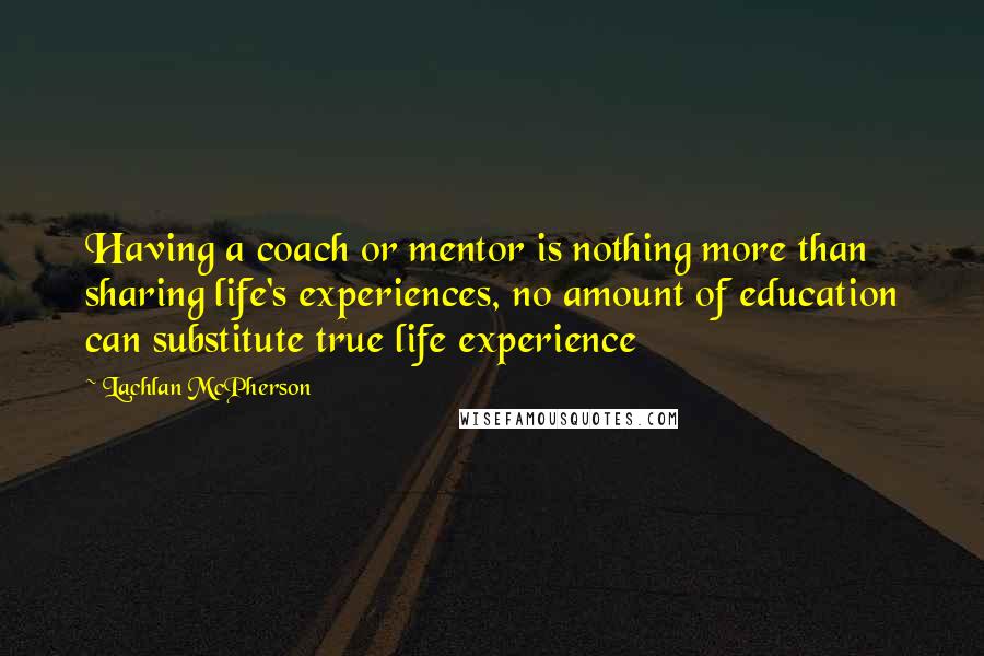 Lachlan McPherson Quotes: Having a coach or mentor is nothing more than sharing life's experiences, no amount of education can substitute true life experience