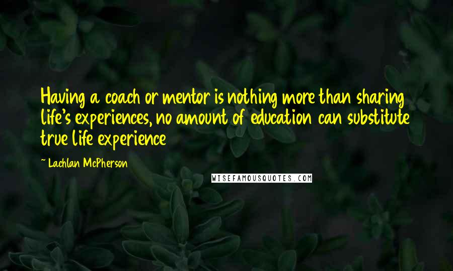 Lachlan McPherson Quotes: Having a coach or mentor is nothing more than sharing life's experiences, no amount of education can substitute true life experience