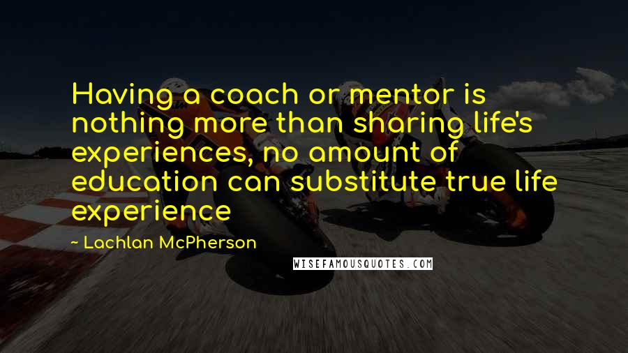 Lachlan McPherson Quotes: Having a coach or mentor is nothing more than sharing life's experiences, no amount of education can substitute true life experience