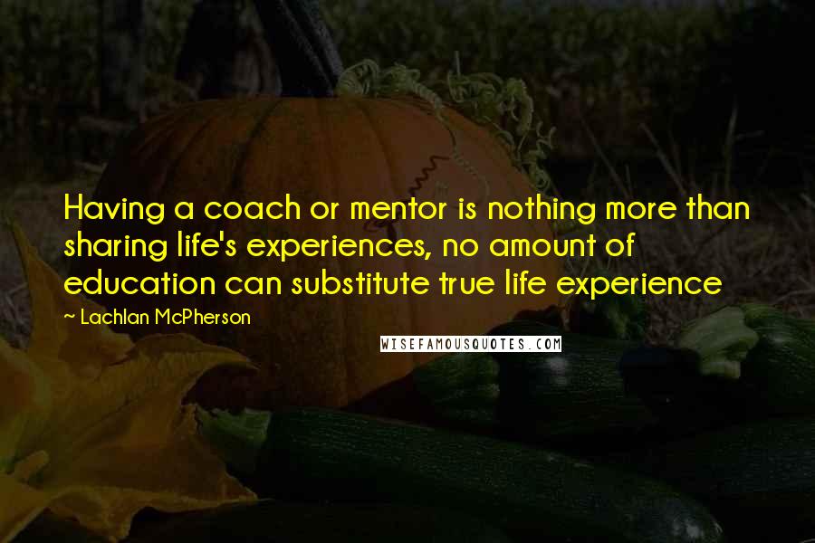 Lachlan McPherson Quotes: Having a coach or mentor is nothing more than sharing life's experiences, no amount of education can substitute true life experience