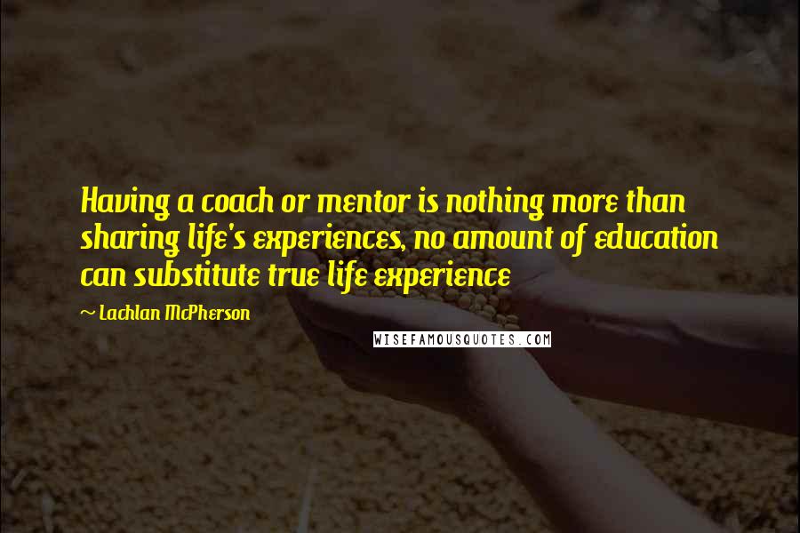 Lachlan McPherson Quotes: Having a coach or mentor is nothing more than sharing life's experiences, no amount of education can substitute true life experience