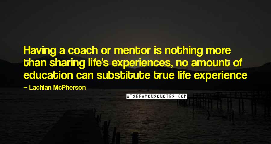 Lachlan McPherson Quotes: Having a coach or mentor is nothing more than sharing life's experiences, no amount of education can substitute true life experience