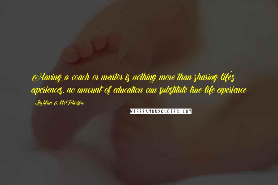 Lachlan McPherson Quotes: Having a coach or mentor is nothing more than sharing life's experiences, no amount of education can substitute true life experience