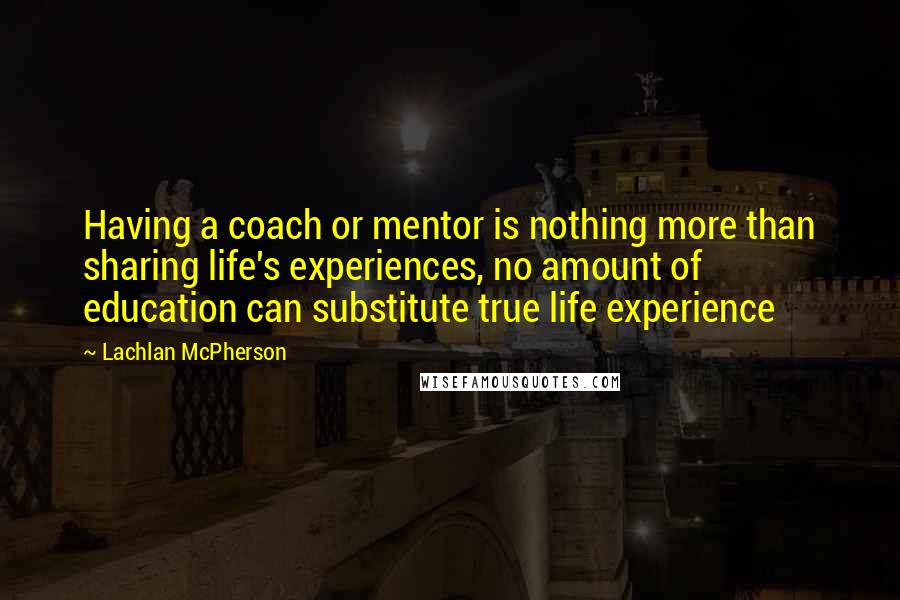 Lachlan McPherson Quotes: Having a coach or mentor is nothing more than sharing life's experiences, no amount of education can substitute true life experience