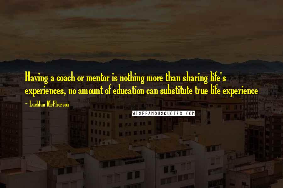 Lachlan McPherson Quotes: Having a coach or mentor is nothing more than sharing life's experiences, no amount of education can substitute true life experience