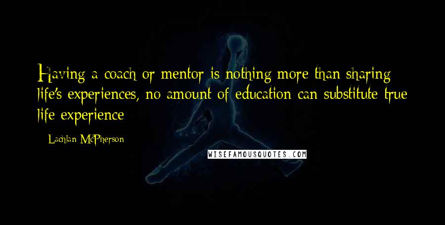 Lachlan McPherson Quotes: Having a coach or mentor is nothing more than sharing life's experiences, no amount of education can substitute true life experience