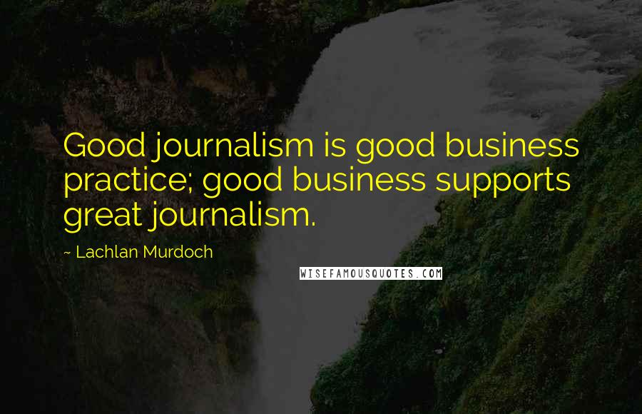 Lachlan Murdoch Quotes: Good journalism is good business practice; good business supports great journalism.