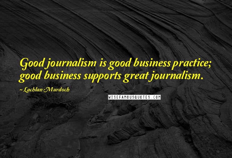 Lachlan Murdoch Quotes: Good journalism is good business practice; good business supports great journalism.