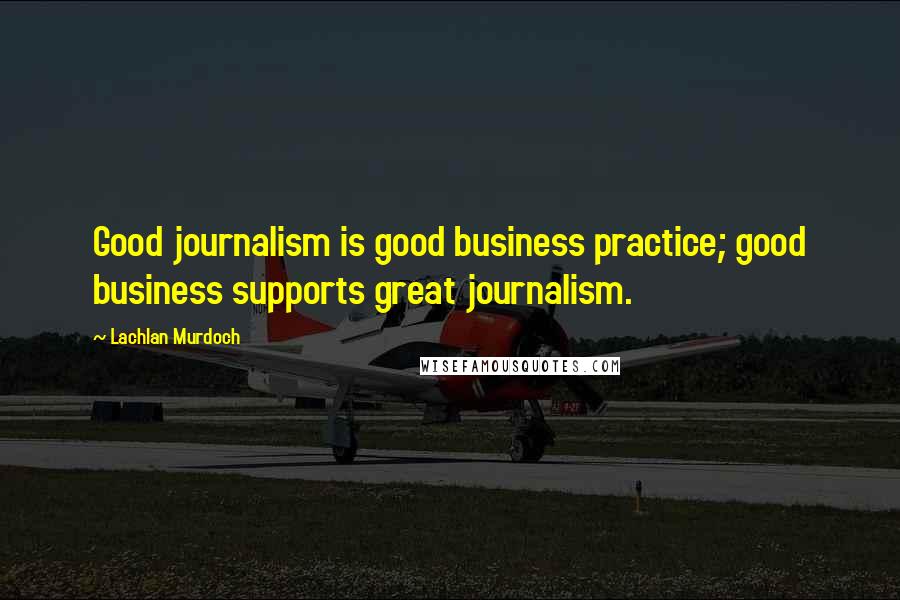 Lachlan Murdoch Quotes: Good journalism is good business practice; good business supports great journalism.