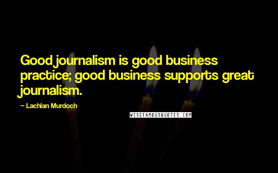 Lachlan Murdoch Quotes: Good journalism is good business practice; good business supports great journalism.