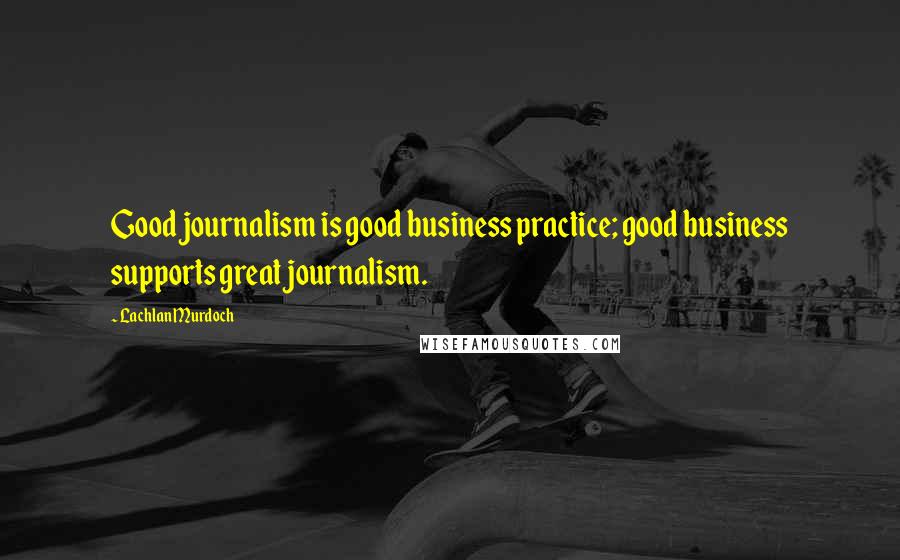 Lachlan Murdoch Quotes: Good journalism is good business practice; good business supports great journalism.