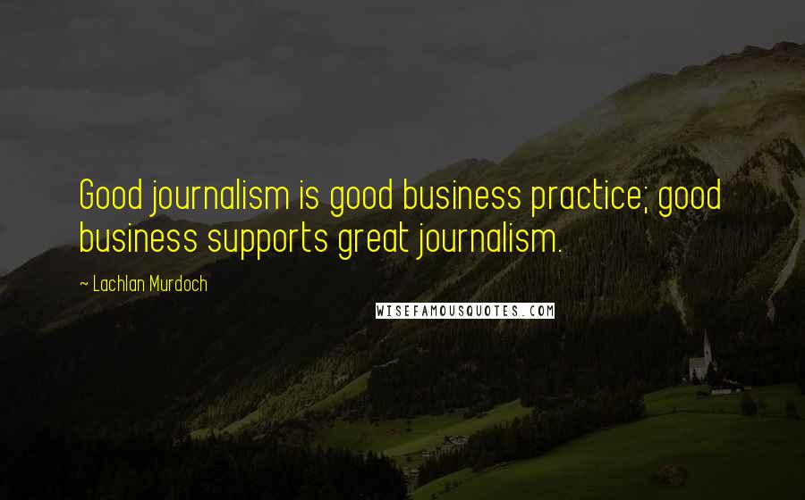 Lachlan Murdoch Quotes: Good journalism is good business practice; good business supports great journalism.