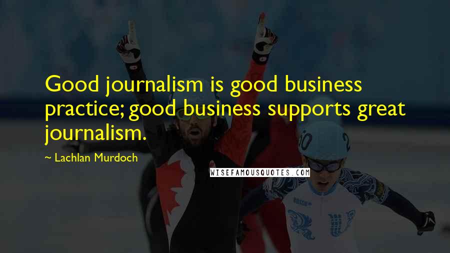 Lachlan Murdoch Quotes: Good journalism is good business practice; good business supports great journalism.