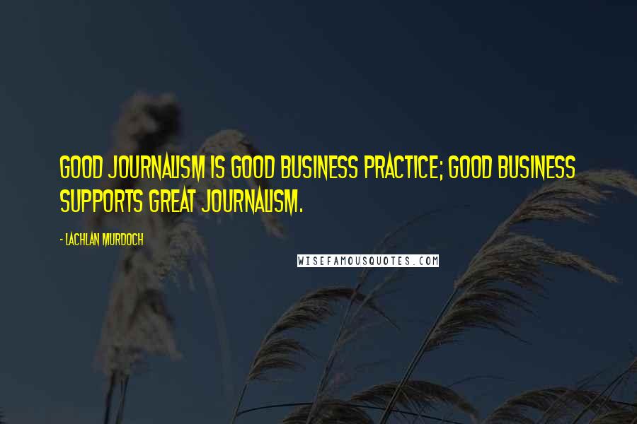 Lachlan Murdoch Quotes: Good journalism is good business practice; good business supports great journalism.