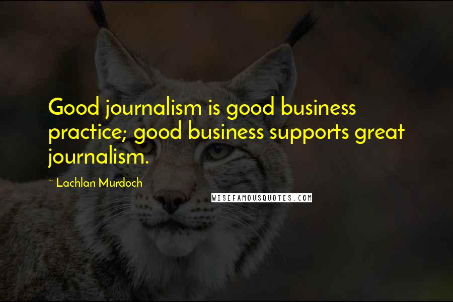 Lachlan Murdoch Quotes: Good journalism is good business practice; good business supports great journalism.