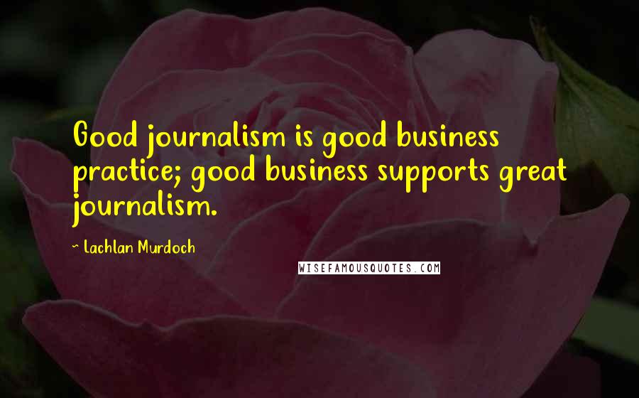 Lachlan Murdoch Quotes: Good journalism is good business practice; good business supports great journalism.