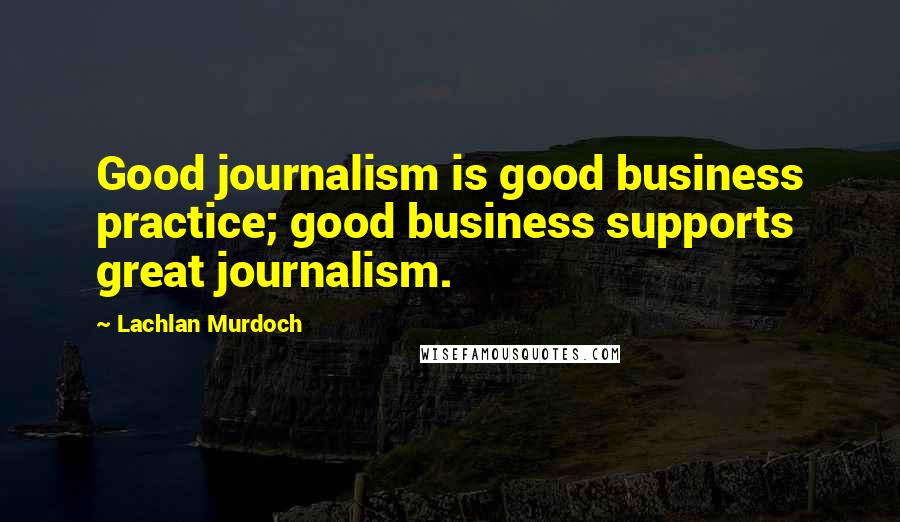 Lachlan Murdoch Quotes: Good journalism is good business practice; good business supports great journalism.