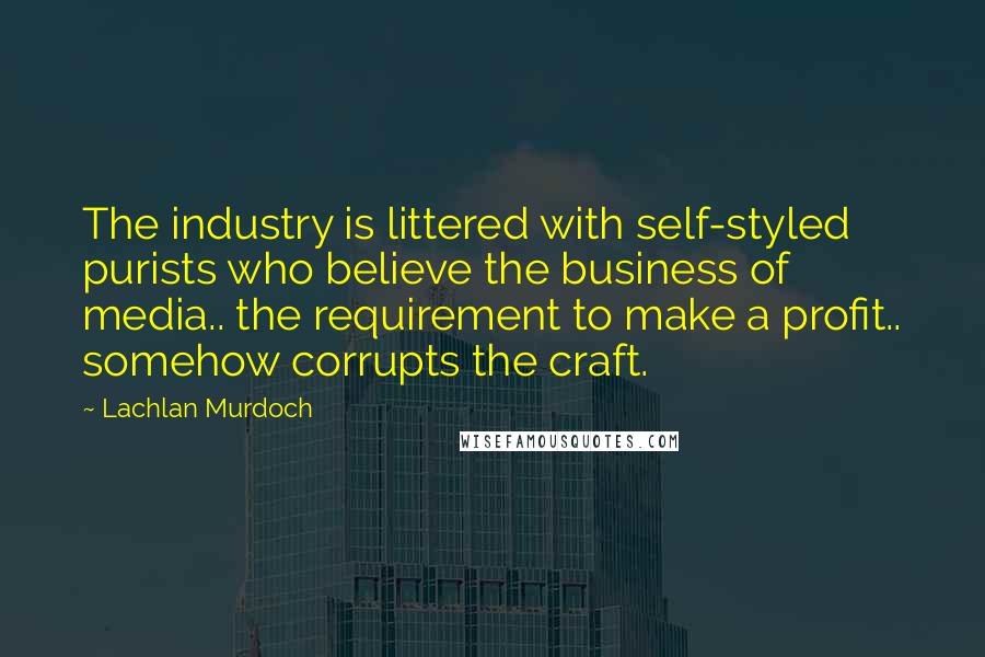 Lachlan Murdoch Quotes: The industry is littered with self-styled purists who believe the business of media.. the requirement to make a profit.. somehow corrupts the craft.