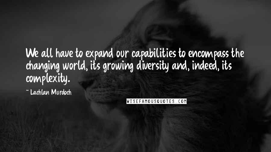 Lachlan Murdoch Quotes: We all have to expand our capabilities to encompass the changing world, its growing diversity and, indeed, its complexity.