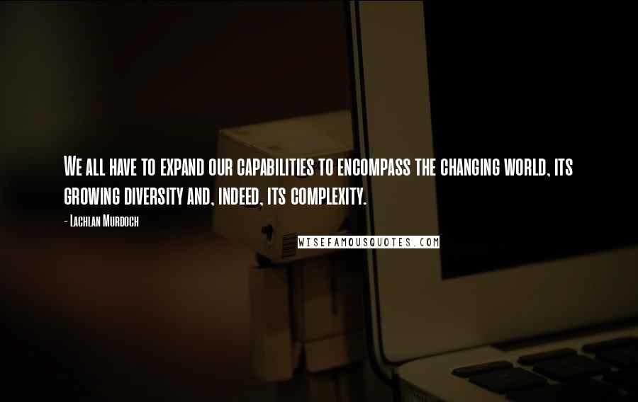 Lachlan Murdoch Quotes: We all have to expand our capabilities to encompass the changing world, its growing diversity and, indeed, its complexity.
