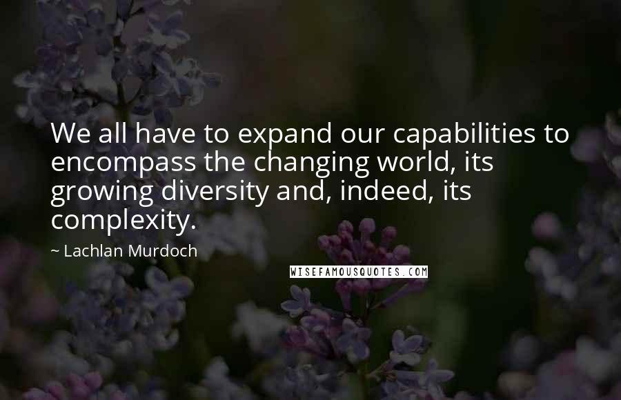 Lachlan Murdoch Quotes: We all have to expand our capabilities to encompass the changing world, its growing diversity and, indeed, its complexity.