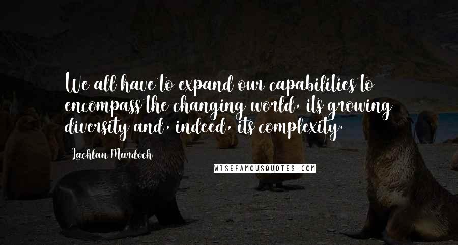 Lachlan Murdoch Quotes: We all have to expand our capabilities to encompass the changing world, its growing diversity and, indeed, its complexity.