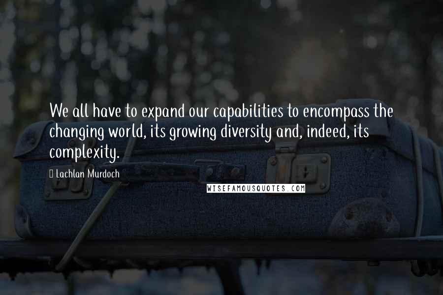 Lachlan Murdoch Quotes: We all have to expand our capabilities to encompass the changing world, its growing diversity and, indeed, its complexity.