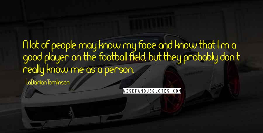 LaDainian Tomlinson Quotes: A lot of people may know my face and know that I'm a good player on the football field, but they probably don't really know me as a person.