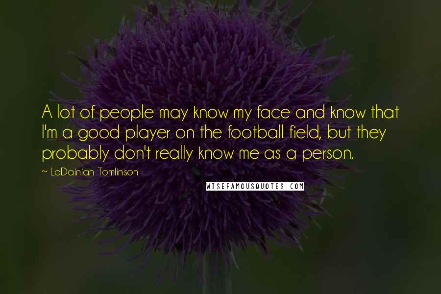 LaDainian Tomlinson Quotes: A lot of people may know my face and know that I'm a good player on the football field, but they probably don't really know me as a person.