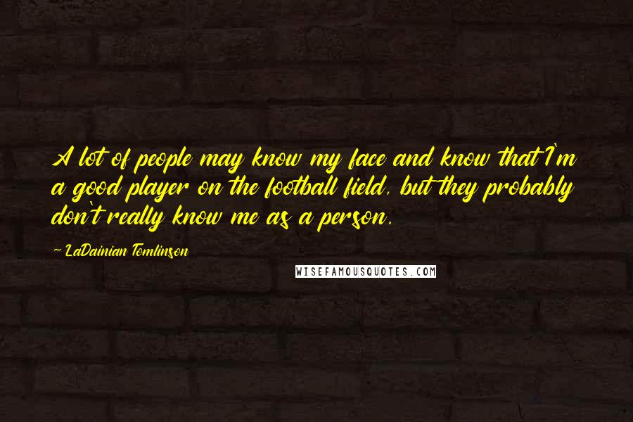LaDainian Tomlinson Quotes: A lot of people may know my face and know that I'm a good player on the football field, but they probably don't really know me as a person.